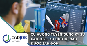 Xu hướng tuyển dụng kỹ sư CAD 2025: Kỹ năng nào được săn đón?