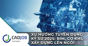 Xu hướng tuyển dụng kỹ sư năm 2025: BIM, Cơ khí, Xây dựng lên ngôi